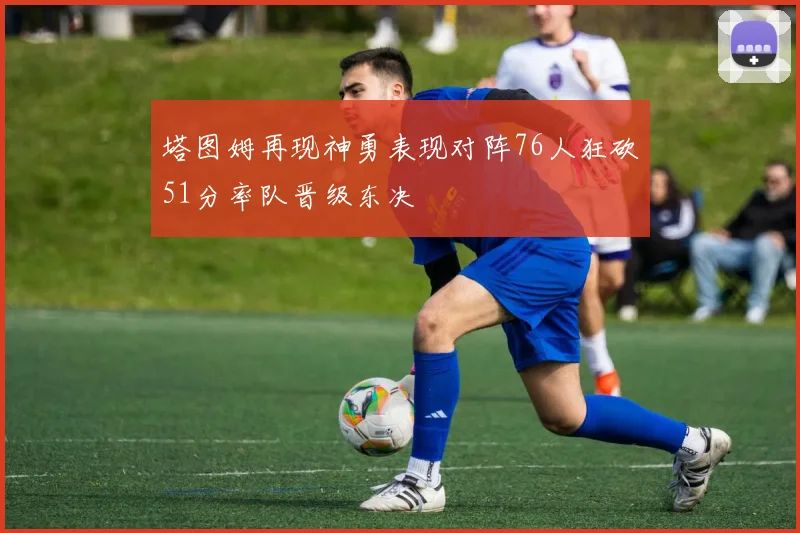 塔图姆再现神勇表现对阵76人狂砍51分率队晋级东决