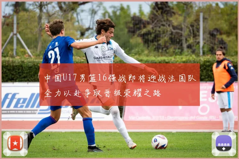 中国U17男篮16强战即将迎战法国队全力以赴争取晋级荣耀之路