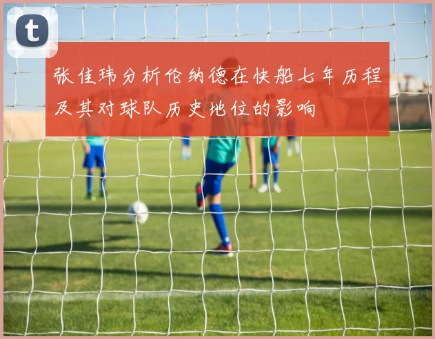 张佳玮分析伦纳德在快船七年历程及其对球队历史地位的影响