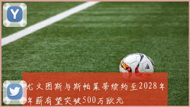 尤文图斯与斯帕莱蒂续约至2028年年薪有望突破500万欧元