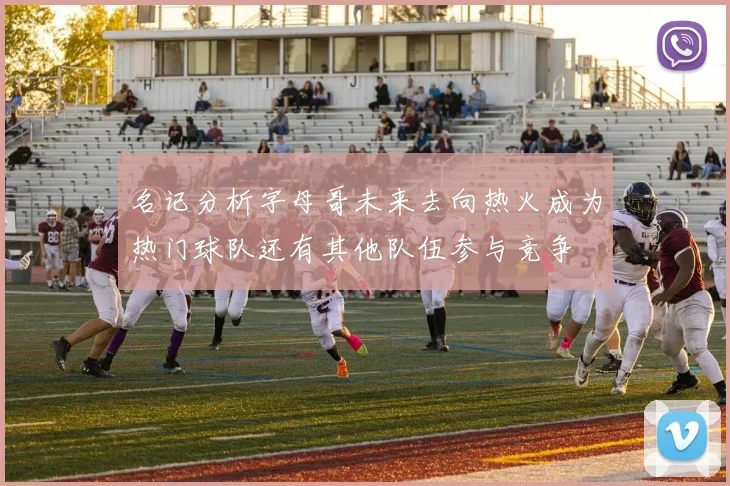 名记分析字母哥未来去向热火成为热门球队还有其他队伍参与竞争