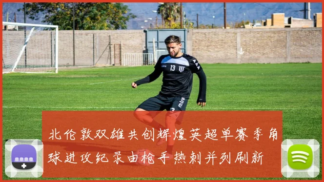 北伦敦双雄共创辉煌英超单赛季角球进攻纪录由枪手热刺并列刷新