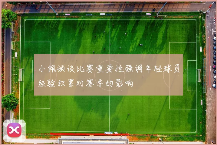 小佩顿谈比赛重要性强调年轻球员经验积累对赛季的影响