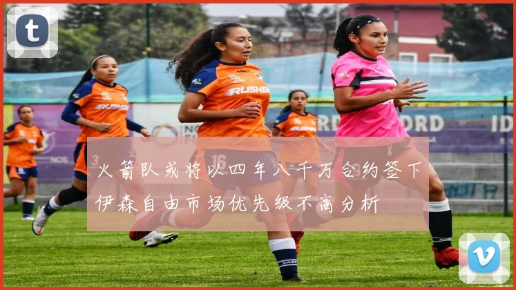 火箭队或将以四年八千万合约签下伊森自由市场优先级不高分析
