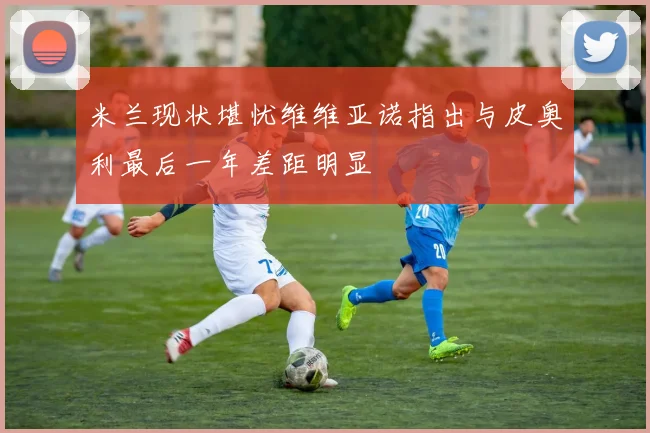 米兰现状堪忧维维亚诺指出与皮奥利最后一年差距明显