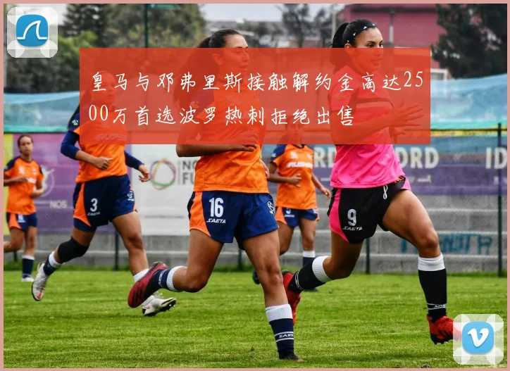 皇马与邓弗里斯接触解约金高达2500万首选波罗热刺拒绝出售