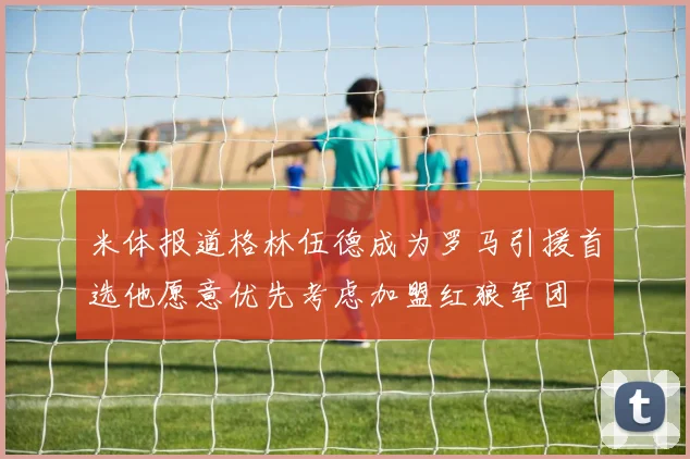 米体报道格林伍德成为罗马引援首选他愿意优先考虑加盟红狼军团