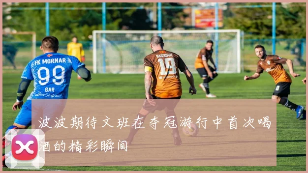 波波期待文班在夺冠游行中首次喝酒的精彩瞬间