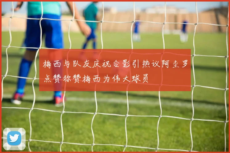 梅西与队友庆祝合影引热议阿圭罗点赞称赞梅西为伟大球员
