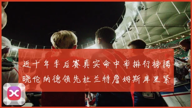 近十年季后赛真实命中率排行榜揭晓伦纳德领先杜兰特詹姆斯库里紧随其后