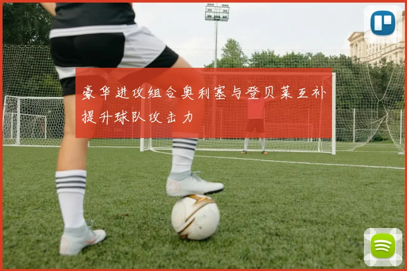 豪华进攻组合奥利塞与登贝莱互补提升球队攻击力