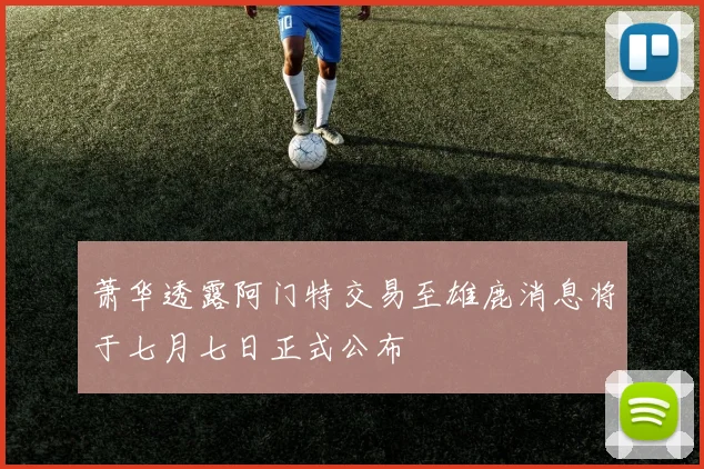萧华透露阿门特交易至雄鹿消息将于七月七日正式公布