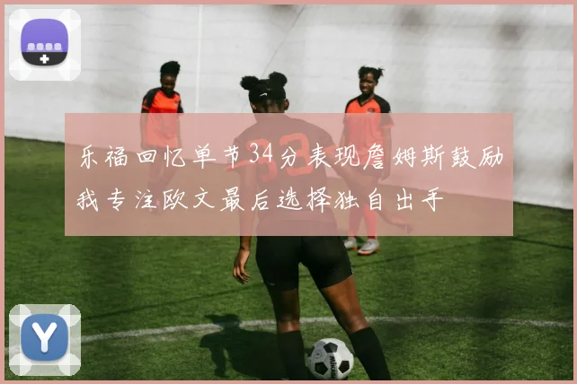 乐福回忆单节34分表现詹姆斯鼓励我专注欧文最后选择独自出手