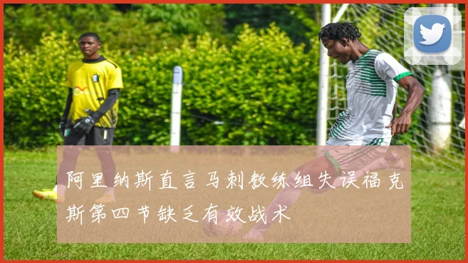 阿里纳斯直言马刺教练组失误福克斯第四节缺乏有效战术