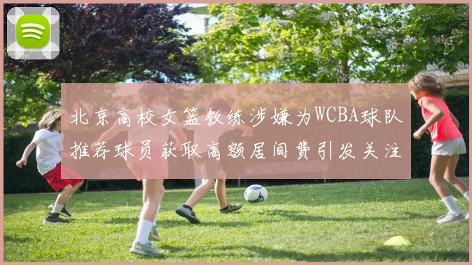 北京高校女篮教练涉嫌为WCBA球队推荐球员获取高额居间费引发关注