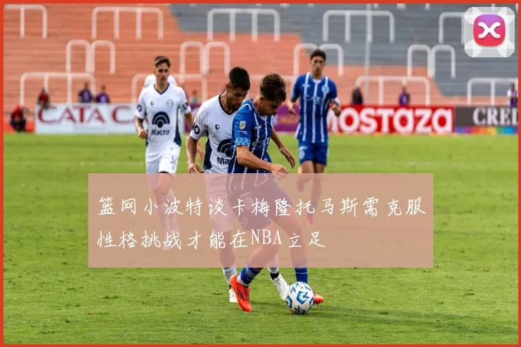篮网小波特谈卡梅隆托马斯需克服性格挑战才能在NBA立足