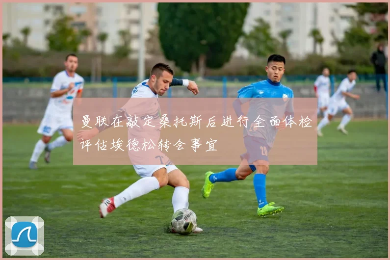 曼联在敲定桑托斯后进行全面体检评估埃德松转会事宜