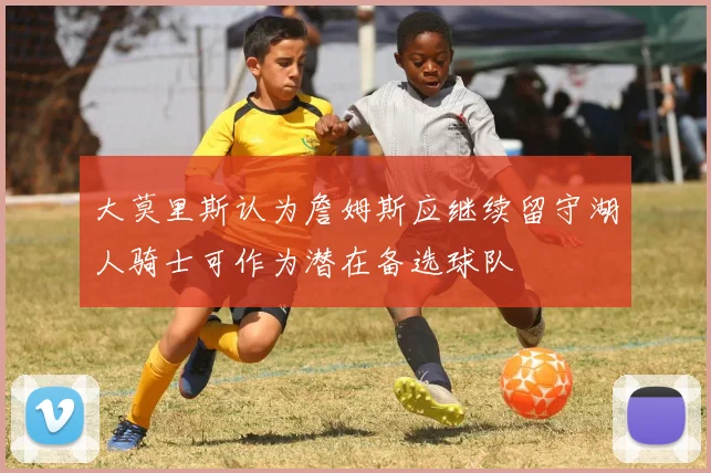 大莫里斯认为詹姆斯应继续留守湖人骑士可作为潜在备选球队