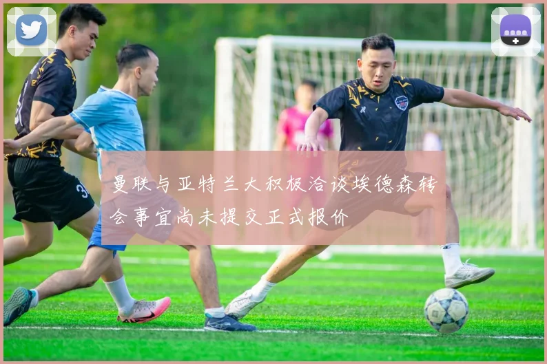 曼联与亚特兰大积极洽谈埃德森转会事宜尚未提交正式报价
