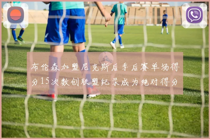 布伦森加盟尼克斯后季后赛单场得分15次数创联盟纪录成为绝对得分王