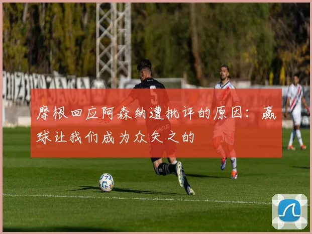 摩根回应阿森纳遭批评的原因：赢球让我们成为众矢之的