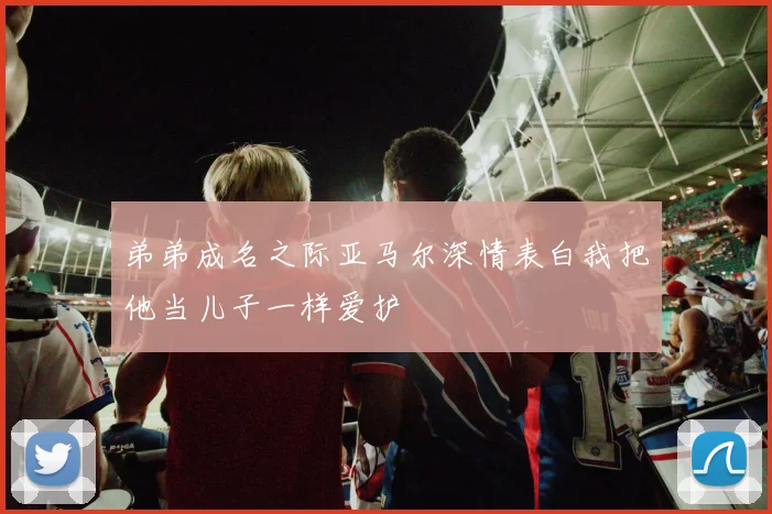 弟弟成名之际亚马尔深情表白我把他当儿子一样爱护
