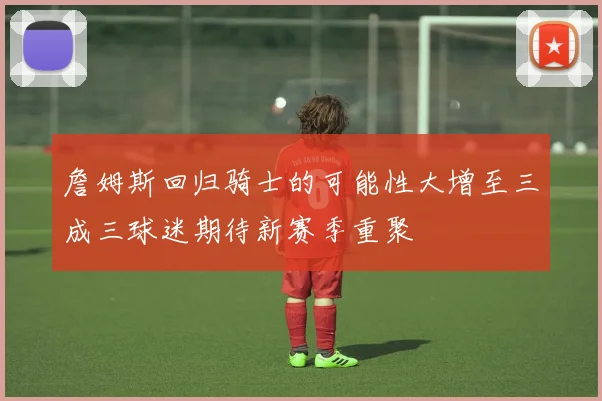 詹姆斯回归骑士的可能性大增至三成三球迷期待新赛季重聚