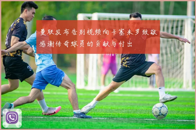 曼联发布告别视频向卡塞米罗致敬感谢传奇球员的贡献与付出