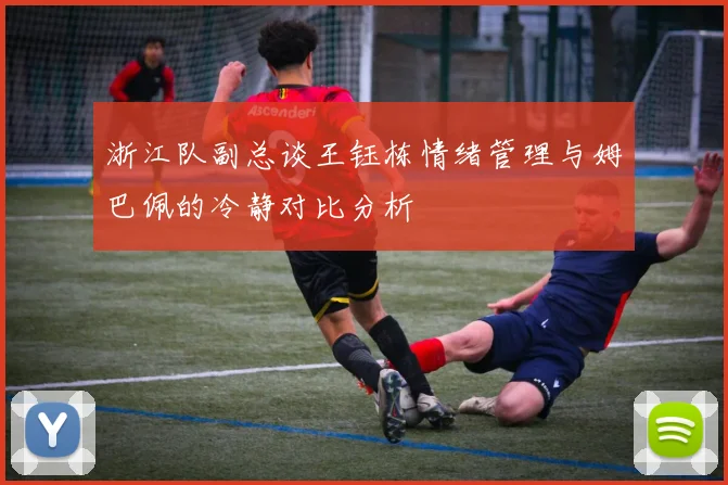 浙江队副总谈王钰栋情绪管理与姆巴佩的冷静对比分析