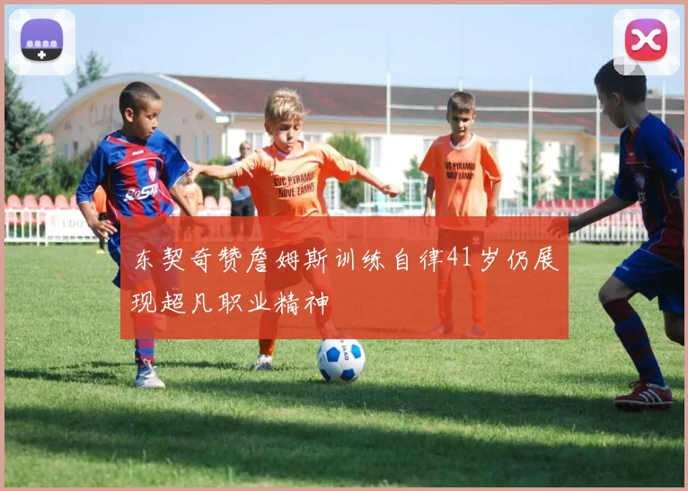 东契奇赞詹姆斯训练自律41岁仍展现超凡职业精神